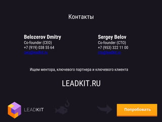 Контакты
Belozerov Dmitry
Co-founder (CEO)
+7 (919) 038 55 64
ceo@leadkit.ru
Sergey Belov
Co-founder (CTO)
+7 (953) 322 11 00
cto@leadkit.io
LEADKIT.RU
Ищем ментора, ключевого партнера и ключевого клиента
 