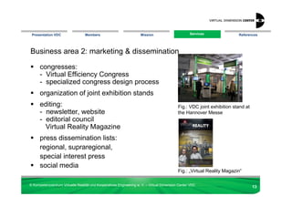 Presentation VDC                 Members                            Mission                       Services
                                                                                                    Services             References




Business area 2: marketing & dissemination

      congresses:
      - Virtual Efficiency Congress
      - specialized congress design process
      organization of joint exhibition stands
      editing:                                                                              Fig.: VDC joint exhibition stand at
      - newsletter, website                                                                 the Hannover Messe
      - editorial council
        Virtual Reality Magazine
      press dissemination lists:
      regional, supraregional,
      special interest press
      social media
                                                                                            Fig.: „Virtual Reality Magazin“

© Kompetenzzentrum Virtuelle Realität und Kooperatives Engineering w. V. – Virtual Dimension Center VDC
                                                                                                                                  13
 