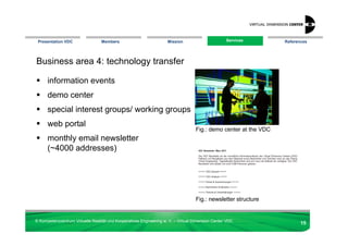 Presentation VDC                 Members                            Mission                       Services
                                                                                                    Services      References




Business area 4: technology transfer

      information events
      demo center
      special interest groups/ working groups
      web portal
                                                                                   Fig.: demo center at the VDC
      monthly email newsletter
      (~4000 addresses)




                                                                                   Fig.: newsletter structure


© Kompetenzzentrum Virtuelle Realität und Kooperatives Engineering w. V. – Virtual Dimension Center VDC
                                                                                                                         15
 