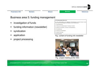 Presentation VDC                 Members                            Mission                       Services
                                                                                                    Services           References




Business area 5: funding management

      investigation of funds
      funding information (newsletter)
      syndication
      application                                                                 Fig.: content of funding info newsletter

      project processing




                                                                                  Fig.: project meeting at the VDC

© Kompetenzzentrum Virtuelle Realität und Kooperatives Engineering w. V. – Virtual Dimension Center VDC
                                                                                                                              16
 