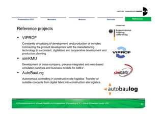 Presentation VDC                 Members                            Mission                        Services   References
                                                                                                                References




Reference projects

      VIPROF
      Constantly virtualizing of development and production of vehicles.
      Connecting the product development with the manufacturing
      technology to a constant, digitalized and cooperative development and
      production planning.
      simKMU
      Development of cross-company, process-integrated and web-based
      simulation services and business models for SMEs”.
      AutoBauLog
      Autonomous controlling in construction site logistics: Transfer of
      suitable concepts from digital fabric into construction site logistics.




© Kompetenzzentrum Virtuelle Realität und Kooperatives Engineering w. V. – Virtual Dimension Center VDC
                                                                                                                       17
 