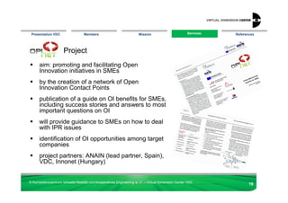 Presentation VDC                 Members                            Mission                       Services
                                                                                                    Services   References




                     Project
      aim: promoting and facilitating Open
      Innovation initiatives in SMEs
      by the creation of a network of Open
      Innovation Contact Points
      publication of a guide on OI benefits for SMEs,
      including success stories and answers to most
      important questions on OI
      will provide guidance to SMEs on how to deal
      with IPR issues
      identification of OI opportunities among target
      companies
      project partners: ANAIN (lead partner, Spain),
      VDC, Innonet (Hungary)


© Kompetenzzentrum Virtuelle Realität und Kooperatives Engineering w. V. – Virtual Dimension Center VDC
                                                                                                                      19
 