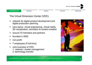 Presentation VDC
 Presentation VDC                 Members                            Mission                        Services   References




The Virtual Dimension Center (VDC)

      network for digital product development and
      digital production planning
      core topics: virtual engineering, virtual reality,
      3D visualization, animation & content creation
      around 70 members and partners
      founded in 2002
      non-profit
      7 employees (5 full-time)
      core business of VDC:
      1. network / cluster management
      2. technology transfer

© Kompetenzzentrum Virtuelle Realität und Kooperatives Engineering w. V. – Virtual Dimension Center VDC
                                                                                                                       2
 