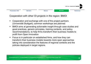 Presentation VDC                 Members                            Mission                       Services
                                                                                                    Services   References




Cooperation with other OI projects in the region: BMOI

      Cooperation and exchange with one of the project partners
      (Universität Stuttgart), common workshops are planned
      BMOI aims at generating actionable insight through case studies and
      good practices, generic principles, training contents, and policy
      recommendations, to help firms transform their business models to
      profit from Open Innovation
      Focus is in particular on established firms, and how they can
      transform their business models towards more open approaches
      taking into consideration the features of regional contexts and the
      policies deployed in target regions.




© Kompetenzzentrum Virtuelle Realität und Kooperatives Engineering w. V. – Virtual Dimension Center VDC
                                                                                                                      20
 