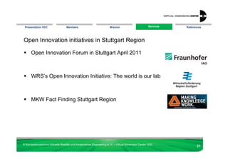 Presentation VDC                 Members                            Mission                       Services
                                                                                                    Services   References




Open Innovation initiatives in Stuttgart Region

      Open Innovation Forum in Stuttgart April 2011



      WRS’s Open Innovation Initiative: The world is our lab



      MKW Fact Finding Stuttgart Region




© Kompetenzzentrum Virtuelle Realität und Kooperatives Engineering w. V. – Virtual Dimension Center VDC
                                                                                                                      21
 