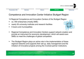 Presentation VDC                 Members                            Mission                       Services
                                                                                                    Services   References




Competence and Innovation Center Initiative Stuttgart Region

14 Regional Competence and Innovation Centers of the Stuttgart Region
   ca. 450 enterprises (mostly SME)
   nearly 50 university institutes and research facilities
   5 towns and municipalities

      Regional Competence and Innovation Centers support network creation and
      provide an instrument for economic development, which will assist even
      SMEs to meet the challenges of global competition.

      The Stuttgart Region plays an active role in the implementation of these
      regional networks and supports their set-up, daily management and the
      initiation of innovative projects among the involved partner institutions.


© Kompetenzzentrum Virtuelle Realität und Kooperatives Engineering w. V. – Virtual Dimension Center VDC
                                                                                                                      22
 