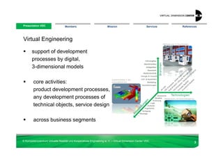 Presentation VDC
 Presentation VDC                 Members                            Mission                        Services   References




Virtual Engineering

       support of development
       processes by digital,
       3-dimensional models

        core activities:
        product development processes,
        any development processes of
        technical objects, service design

        across business segments


© Kompetenzzentrum Virtuelle Realität und Kooperatives Engineering w. V. – Virtual Dimension Center VDC
                                                                                                                       3
 