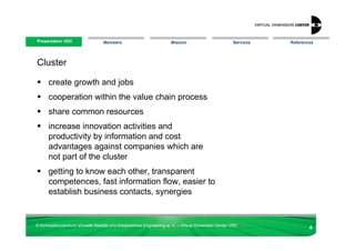 Presentation VDC
 Presentation VDC                 Members                            Mission                        Services   References




Cluster

      create growth and jobs
      cooperation within the value chain process
      share common resources
      increase innovation activities and
      productivity by information and cost
      advantages against companies which are
      not part of the cluster
      getting to know each other, transparent
      competences, fast information flow, easier to
      establish business contacts, synergies


© Kompetenzzentrum Virtuelle Realität und Kooperatives Engineering w. V. – Virtual Dimension Center VDC
                                                                                                                       4
 
