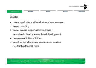 Presentation VDC
 Presentation VDC                 Members                            Mission                        Services   References




Cluster

      patent applications within clusters above average
      easier recruiting
      easier access to specialized suppliers
           cost reduction for research and development
      common exhibition activities
      supply of complementary products and services
          attractive for costumers




© Kompetenzzentrum Virtuelle Realität und Kooperatives Engineering w. V. – Virtual Dimension Center VDC
                                                                                                                       5
 