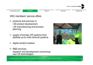 Presentation VDC                  Members
                                  Members                            Mission                        Services   References




VDC members’ service offers

      products and services in:
     - 3D product development
     - 3D manufacturing and process
      planning

      supply of turnkey VR systems from
      desktop up to multi channel systems

      digital content creation

      R&D services,
      research and development concerning
      new VE technologies
© Kompetenzzentrum Virtuelle Realität und Kooperatives Engineering w. V. – Virtual Dimension Center VDC
                                                                                                                       6
 