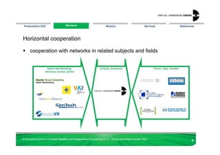 Presentation VDC                  Members
                                  Members                            Mission                        Services   References




Horizontal cooperation

      cooperation with networks in related subjects and fields




© Kompetenzzentrum Virtuelle Realität und Kooperatives Engineering w. V. – Virtual Dimension Center VDC
                                                                                                                       9
 