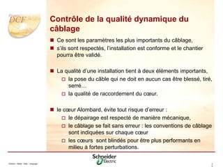 Division - Name - Date - Language 3
0
Contrôle de la qualité dynamique du
câblage
 Ce sont les paramètres les plus importants du câblage,
 s’ils sont respectés, l’installation est conforme et le chantier
pourra être validé.
 La qualité d’une installation tient à deux éléments importants,
 la pose du câble qui ne doit en aucun cas être blessé, tiré,
serré…
 la qualité de raccordement du cœur.
 le cœur Alombard, évite tout risque d’erreur :
 le dépairage est respecté de manière mécanique,
 le câblage se fait sans erreur : les conventions de câblage
sont indiquées sur chaque cœur
 les cœurs sont blindés pour être plus performants en
milieu à fortes perturbations.
 