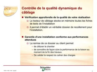 Division - Name - Date - Language 3
2
Contrôle de la qualité dynamique du
câblage
 Vérification approfondie de la qualité de votre réalisation
 Le testeur de câblage stocke en mémoire toutes les fiches
de tests de l’installation
 il permet d’établir un véritable dossier de recollement pour
l’installation.
 Garantie d'une installation conforme aux performances
attendues
 La remise de ce dossier au client permet
– de clôturer le chantier
– de connaître de façon sûre la performance de la liaison au
moment de la fin des travaux.
– De valider le respect du cahier des charges
 