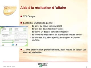 Division - Name - Date - Language 4
2
Aide à la réalisation d ’affaire
 VDI Design :
 Le logiciel VDI Design permet :
– de gérer au mieux son suivi client
– de faire des devis rapides et fiables
– de fournir un dossier complet de réponse
– de connaître directement les éventuelles erreurs à éviter
– de faire ses étiquettes spécifiquement pour le chantier
souhaité.
 ….Une présentation professionnelle, pour mettre en valeur vos
devis et réalisation.
 