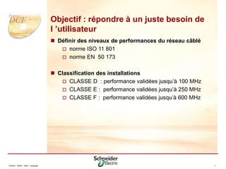 Division - Name - Date - Language 7
Objectif : répondre à un juste besoin de
l ’utilisateur
 Définir des niveaux de performances du réseau câblé
 norme ISO 11 801
 norme EN 50 173
 Classification des installations
 CLASSE D : performance validées jusqu’à 100 MHz
 CLASSE E : performance validées jusqu’à 250 MHz
 CLASSE F : performance validées jusqu’à 600 MHz
 