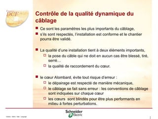Division - Name - Date - Language 3
0
Contrôle de la qualité dynamique du
câblage
 Ce sont les paramètres les plus importants du câblage,
 s’ils sont respectés, l’installation est conforme et le chantier
pourra être validé.
 La qualité d’une installation tient à deux éléments importants,
 la pose du câble qui ne doit en aucun cas être blessé, tiré,
serré…
 la qualité de raccordement du cœur.
 le cœur Alombard, évite tout risque d’erreur :
 le dépairage est respecté de manière mécanique,
 le câblage se fait sans erreur : les conventions de câblage
sont indiquées sur chaque cœur
 les cœurs sont blindés pour être plus performants en
milieu à fortes perturbations.
 