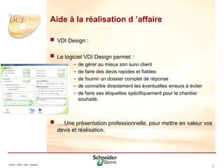 Division - Name - Date - Language 4
2
Aide à la réalisation d ’affaire
 VDI Design :
 Le logiciel VDI Design permet :
– de gérer au mieux son suivi client
– de faire des devis rapides et fiables
– de fournir un dossier complet de réponse
– de connaître directement les éventuelles erreurs à éviter
– de faire ses étiquettes spécifiquement pour le chantier
souhaité.
 ….Une présentation professionnelle, pour mettre en valeur vos
devis et réalisation.
 