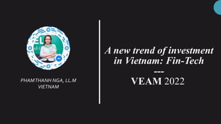 A new trend of investment
in Vietnam: Fin-Tech
---
VEAM 2022
PHAMTHANH NGA, LL.M
VIETNAM
 