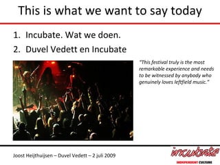 This is what we want to say today
1. Incubate. Wat we doen.
2. Duvel Vedett en Incubate
                                                  “This festival truly is the most
                                                  remarkable experience and needs
                                                  to be witnessed by anybody who
                                                  genuinely loves leftfield music.”




Joost Heijthuijsen – Duvel Vedett – 2 juli 2009
 