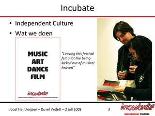 Incubate
• Independent Culture
• Wat we doen

                                  “Leaving this festival
                                  felt a lot like being
                                  kicked out of musical
                                  heaven”




Joost Heijthuijsen – Duvel Vedett – 2 juli 2009            3
 