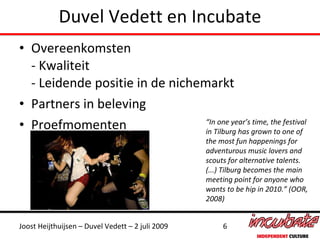 Duvel Vedett en Incubate
• Overeenkomsten
  - Kwaliteit
  - Leidende positie in de nichemarkt
• Partners in beleving
• Proefmomenten                  “In one year’s time, the festival
                                 in Tilburg has grown to one of
                                                  the most fun happenings for
                                                  adventurous music lovers and
                                                  scouts for alternative talents.
                                                  (...) Tilburg becomes the main
                                                  meeting point for anyone who
                                                  wants to be hip in 2010.” (OOR,
                                                  2008)


Joost Heijthuijsen – Duvel Vedett – 2 juli 2009        6
 