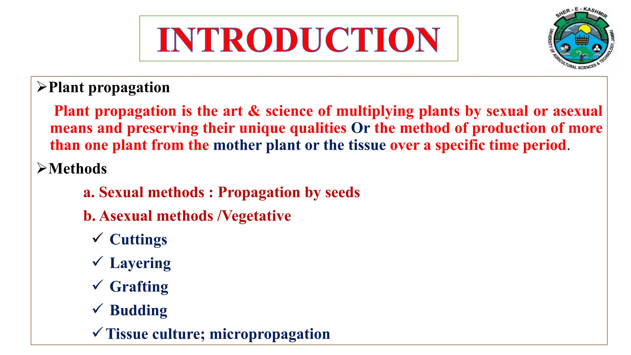 Plant propagation
Plant propagation is the art & science of multiplying plants by sexual or asexual
means and preserving their unique qualities Or the method of production of more
than one plant from the mother plant or the tissue over a specific time period.
Methods
a. Sexual methods : Propagation by seeds
b. Asexual methods /Vegetative
 Cuttings
 Layering
 Grafting
 Budding
Tissue culture; micropropagation
 