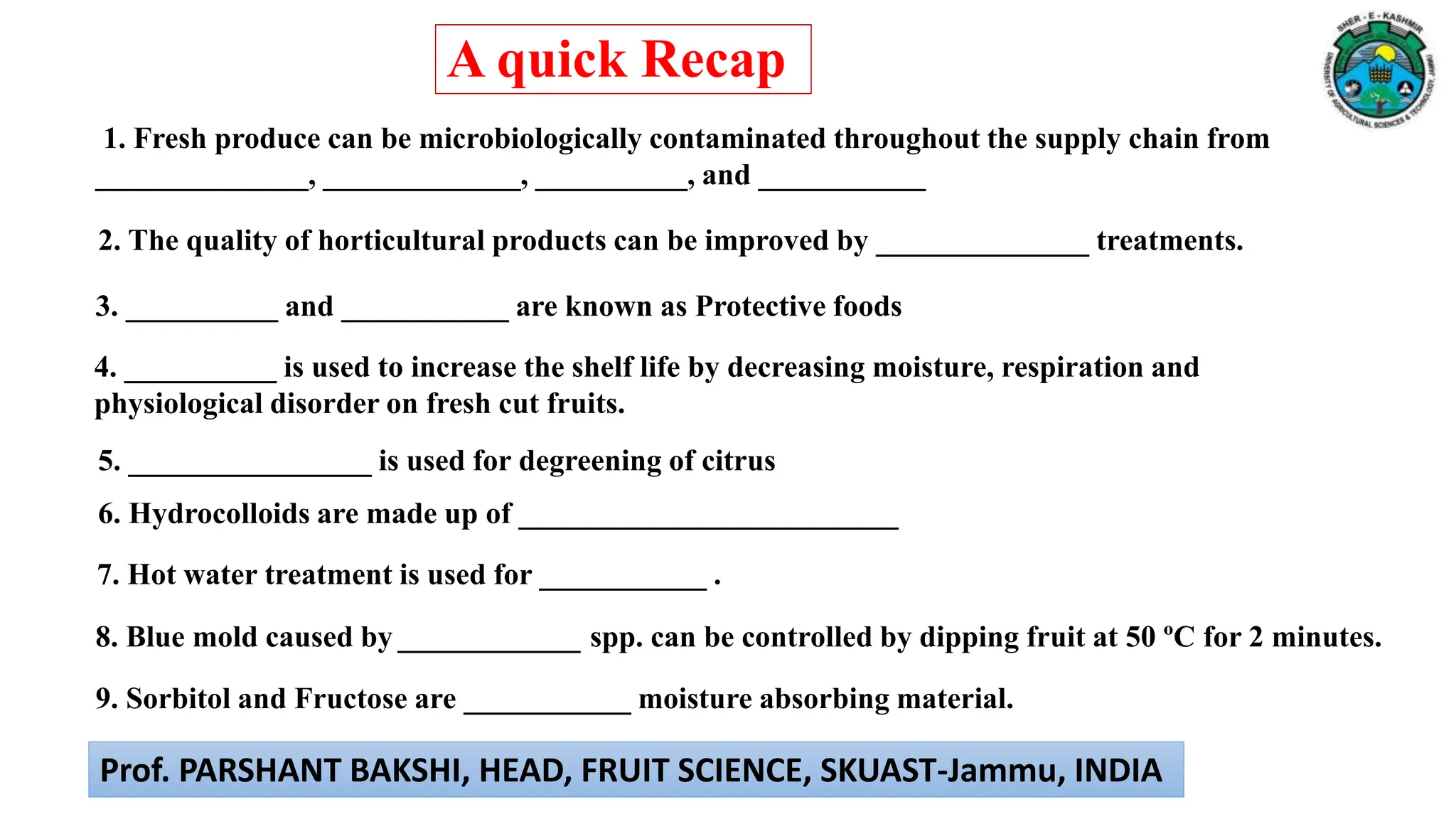 6. Hydrocolloids are made up of _________________________
3. __________ and ___________ are known as Protective foods
4. __________ is used to increase the shelf life by decreasing moisture, respiration and
physiological disorder on fresh cut fruits.
5. ________________ is used for degreening of citrus
1. Fresh produce can be microbiologically contaminated throughout the supply chain from
______________, _____________, __________, and ___________
2. The quality of horticultural products can be improved by ______________ treatments.
7. Hot water treatment is used for ___________ .
8. Blue mold caused by ____________ spp. can be controlled by dipping fruit at 50 ºC for 2 minutes.
9. Sorbitol and Fructose are ___________ moisture absorbing material.
A quick Recap
Prof. PARSHANT BAKSHI, HEAD, FRUIT SCIENCE, SKUAST-Jammu, INDIA
 