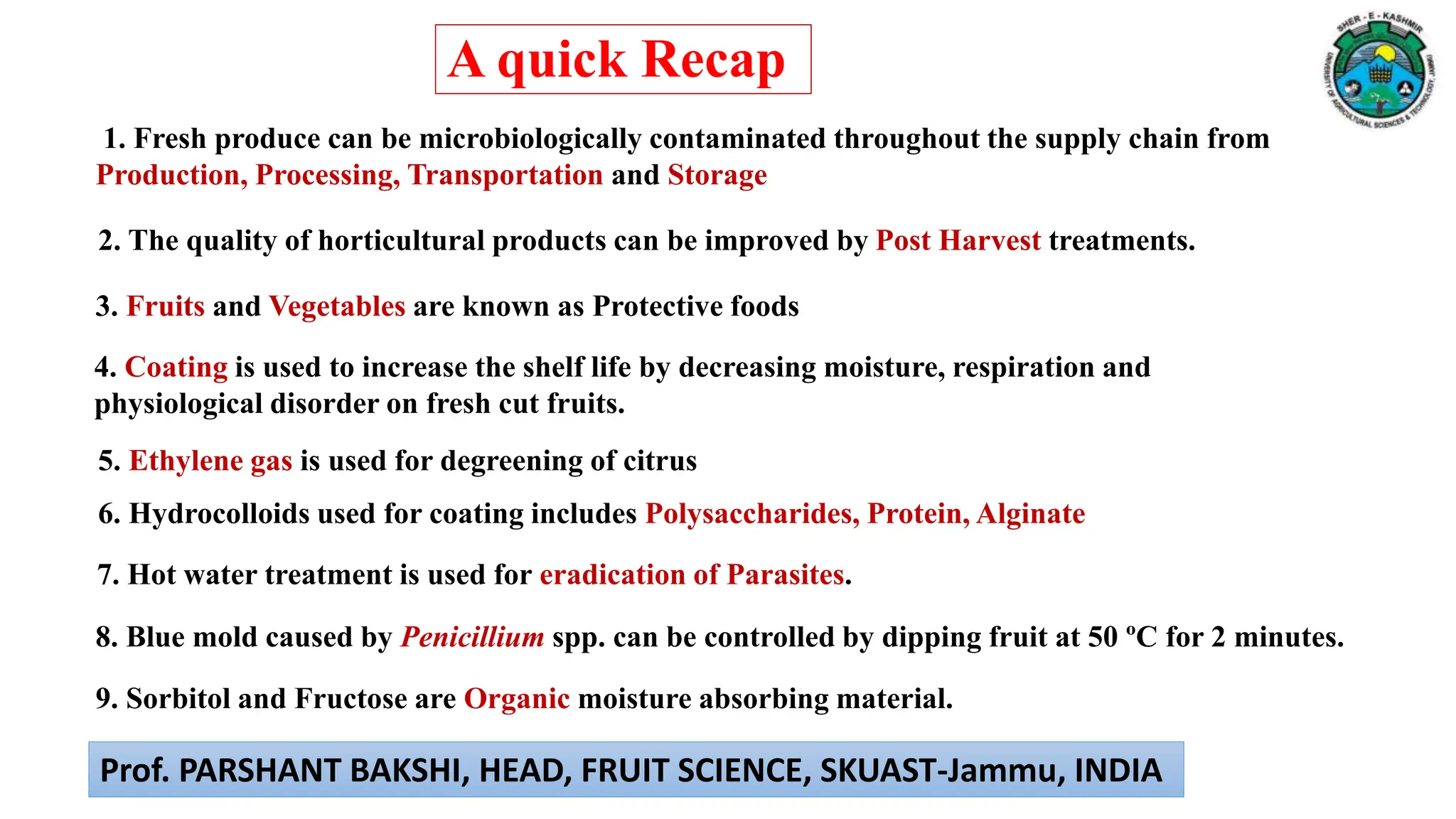6. Hydrocolloids used for coating includes Polysaccharides, Protein, Alginate
3. Fruits and Vegetables are known as Protective foods
4. Coating is used to increase the shelf life by decreasing moisture, respiration and
physiological disorder on fresh cut fruits.
5. Ethylene gas is used for degreening of citrus
1. Fresh produce can be microbiologically contaminated throughout the supply chain from
Production, Processing, Transportation and Storage
2. The quality of horticultural products can be improved by Post Harvest treatments.
7. Hot water treatment is used for eradication of Parasites.
8. Blue mold caused by Penicillium spp. can be controlled by dipping fruit at 50 ºC for 2 minutes.
9. Sorbitol and Fructose are Organic moisture absorbing material.
A quick Recap
Prof. PARSHANT BAKSHI, HEAD, FRUIT SCIENCE, SKUAST-Jammu, INDIA
 
