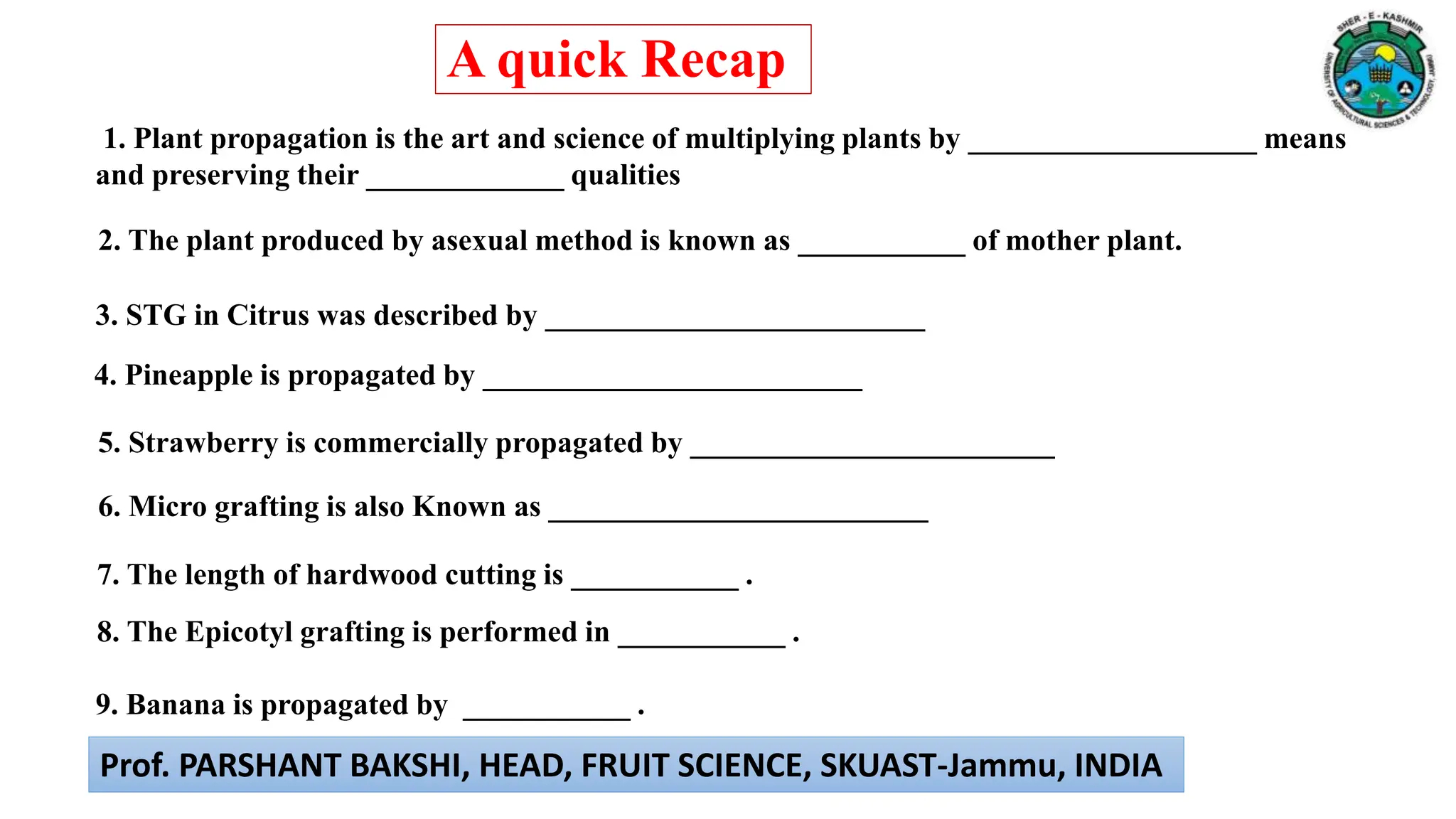 6. Micro grafting is also Known as _________________________
3. STG in Citrus was described by _________________________
4. Pineapple is propagated by _________________________
5. Strawberry is commercially propagated by ________________________
1. Plant propagation is the art and science of multiplying plants by ___________________ means
and preserving their _____________ qualities
2. The plant produced by asexual method is known as ___________ of mother plant.
7. The length of hardwood cutting is ___________ .
8. The Epicotyl grafting is performed in ___________ .
9. Banana is propagated by ___________ .
A quick Recap
Prof. PARSHANT BAKSHI, HEAD, FRUIT SCIENCE, SKUAST-Jammu, INDIA
 