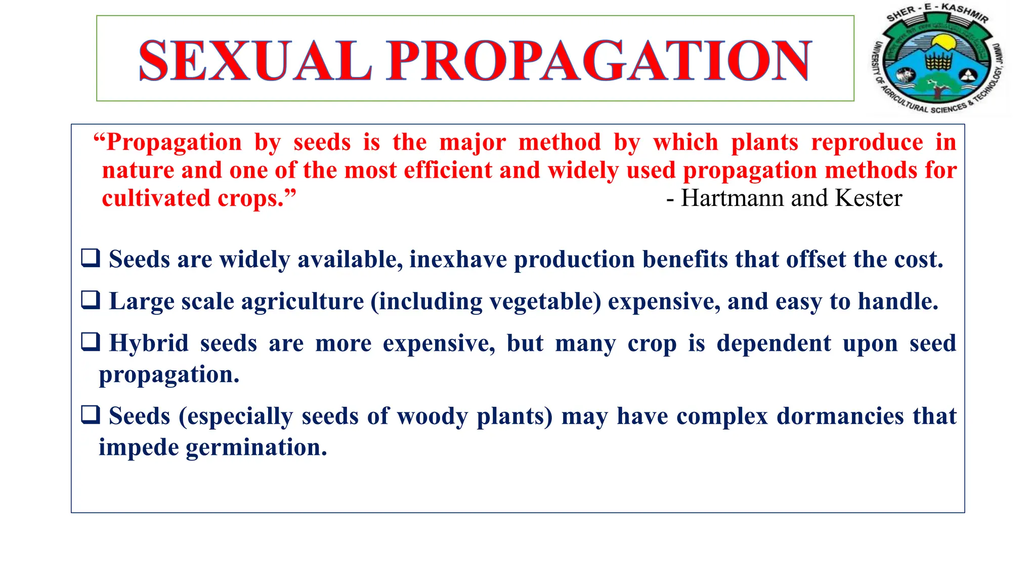 “Propagation by seeds is the major method by which plants reproduce in
nature and one of the most efficient and widely used propagation methods for
cultivated crops.” - Hartmann and Kester
 Seeds are widely available, inexhave production benefits that offset the cost.
 Large scale agriculture (including vegetable) expensive, and easy to handle.
 Hybrid seeds are more expensive, but many crop is dependent upon seed
propagation.
 Seeds (especially seeds of woody plants) may have complex dormancies that
impede germination.
 
