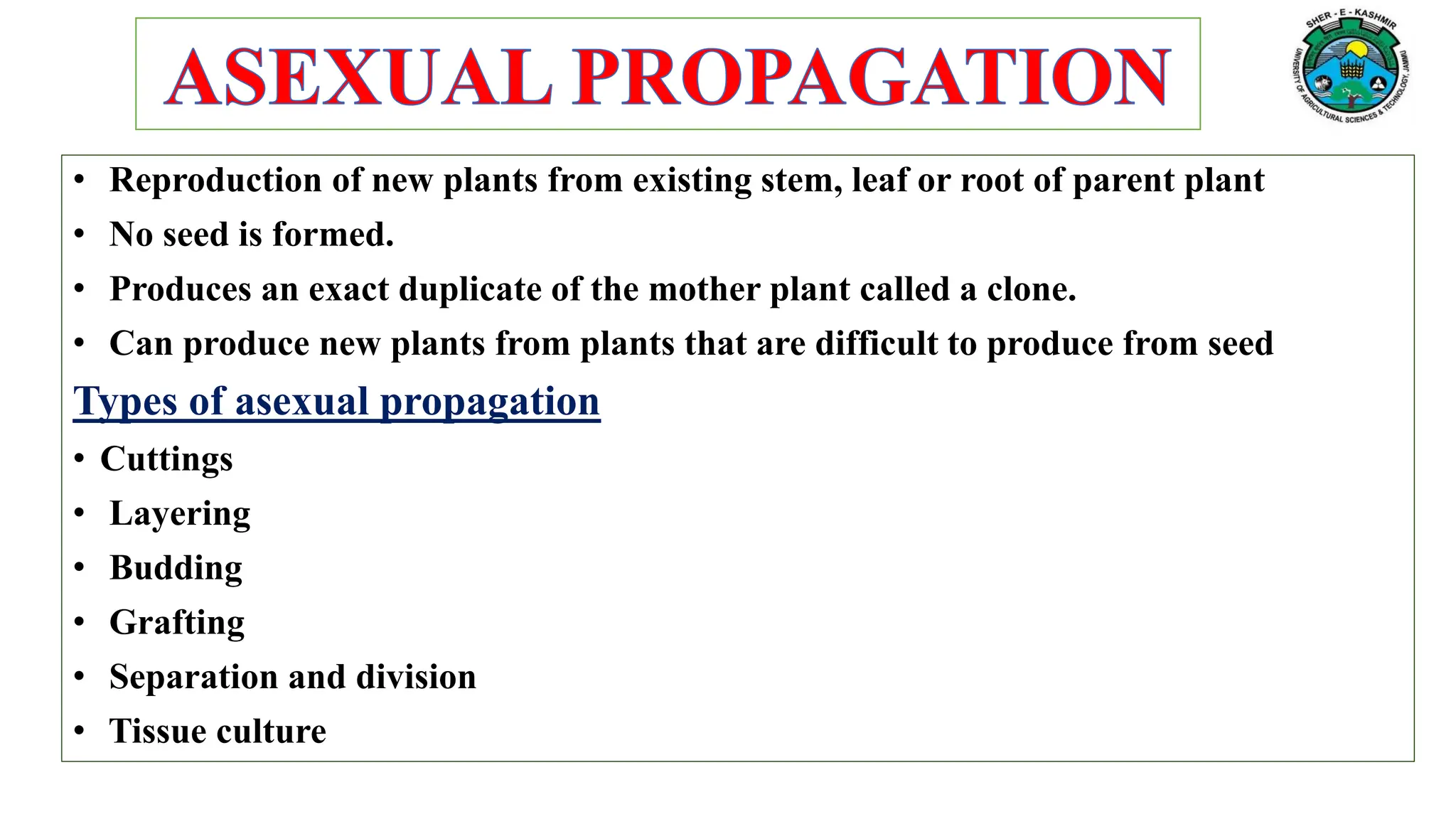 • Reproduction of new plants from existing stem, leaf or root of parent plant
• No seed is formed.
• Produces an exact duplicate of the mother plant called a clone.
• Can produce new plants from plants that are difficult to produce from seed
Types of asexual propagation
• Cuttings
• Layering
• Budding
• Grafting
• Separation and division
• Tissue culture
 