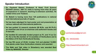 Speaker Introduction
✉ parshantskuastj@gmail.com
📞 +91 - 9419101601
2
https://www.krishisandesh.com
 Dr. Parshant Bakshi, Professor & Head, Fruit Science
SKUAST-Jammu, J&K UT, India is having more than 20 years
of experience in research, teaching & extension activities. He
visited China and Thailand.
 Dr. Bakshi is having more than 120 publications in national
and international journals of repute.
 He has been adjudged for best poster and oral presentation at
various national and International platforms.
 He has guided 14 research students (08 M.Sc. and 06 Ph.D.)
as chairman and 34 as co-chairman and authored 8 books and
9 manuals.
 He handled 03 externally funded project as P.I. and 14 as Co-
P.I. He is the life member of 12 societies of Horticulture and is
the fellow of Hi-Tech Horticultural Society.
 He has RG score of 25.64; h-index 14.0 and planted 12,000+
fruit plants under Save Horticulture mission and awarded.
 The Walk and Talk video in Strawberry was awarded Best
Video by MANAGE, Director
 