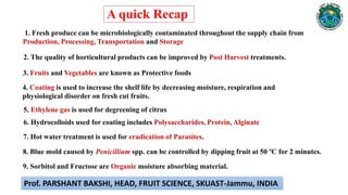 6. Hydrocolloids used for coating includes Polysaccharides, Protein, Alginate
3. Fruits and Vegetables are known as Protective foods
4. Coating is used to increase the shelf life by decreasing moisture, respiration and
physiological disorder on fresh cut fruits.
5. Ethylene gas is used for degreening of citrus
1. Fresh produce can be microbiologically contaminated throughout the supply chain from
Production, Processing, Transportation and Storage
2. The quality of horticultural products can be improved by Post Harvest treatments.
7. Hot water treatment is used for eradication of Parasites.
8. Blue mold caused by Penicillium spp. can be controlled by dipping fruit at 50 ºC for 2 minutes.
9. Sorbitol and Fructose are Organic moisture absorbing material.
A quick Recap
Prof. PARSHANT BAKSHI, HEAD, FRUIT SCIENCE, SKUAST-Jammu, INDIA
 