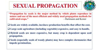 “Propagation by seeds is the major method by which plants reproduce in
nature and one of the most efficient and widely used propagation methods for
cultivated crops.” - Hartmann and Kester
 Seeds are widely available, inexhave production benefits that offset the cost.
 Large scale agriculture (including vegetable) expensive, and easy to handle.
 Hybrid seeds are more expensive, but many crop is dependent upon seed
propagation.
 Seeds (especially seeds of woody plants) may have complex dormancies that
impede germination.
 