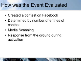 How was the Event Evaluated
 • Created a contest on Facebook
 • Determined by number of entries of
   contest
 • Media Scanning
 • Response from the ground during
   activation
 