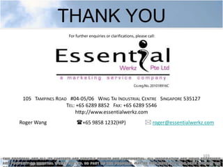 THANK YOU
                                 For further enquiries or clarifications, please call:




          105 TAMPINES ROAD #04-05/06 WING TAI INDUSTRIAL CENTRE SINGAPORE 535127
                           TEL: +65 6289 8852 FAX: +65 6289 5546
                               http://www.essentialwerkz.com
        Roger Wang                   +65 9858 1232(HP)                         roger@essentialwerkz.com




                                                                                                    103
This proposal and all its contents are strictly private and confidential. All information and views expressed
are property of Essential Werkz Pte Ltd. No part of this proposal may be replicated or disclosed without the
 