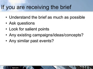 If you are receiving the brief
 •   Understand the brief as much as possible
 •   Ask questions
 •   Look for salient points
 •   Any existing campaigns/ideas/concepts?
 •   Any similar past events?
 