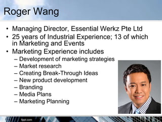 Roger Wang
• Managing Director, Essential Werkz Pte Ltd
• 25 years of Industrial Experience; 13 of which
  in Marketing and Events
• Marketing Experience includes
  –   Development of marketing strategies
  –   Market research
  –   Creating Break-Through Ideas
  –   New product development
  –   Branding
  –   Media Plans
  –   Marketing Planning
 
