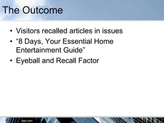 The Outcome
 • Visitors recalled articles in issues
 • “8 Days, Your Essential Home
   Entertainment Guide”
 • Eyeball and Recall Factor
 