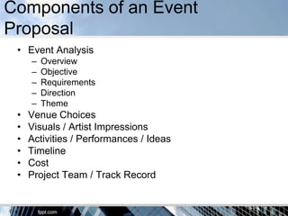 Components of an Event
Proposal
 • Event Analysis
     –   Overview
     –   Objective
     –   Requirements
     –   Direction
     –   Theme
 •   Venue Choices
 •   Visuals / Artist Impressions
 •   Activities / Performances / Ideas
 •   Timeline
 •   Cost
 •   Project Team / Track Record
 