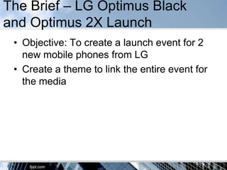 The Brief – LG Optimus Black
and Optimus 2X Launch
 • Objective: To create a launch event for 2
   new mobile phones from LG
 • Create a theme to link the entire event for
   the media
 