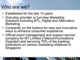 Who are we?
• Established for the last 12 years
• One-stop provider or turn-key Marketing
  Solutions including BTL, Digital and Alternative
  Marketing
• Constantly on the lookout for new and innovative
  ways to enhance consumer experience
• Official event management and support service
  company for M1 Limited (Telecommunications
  Operator) and servicing 70% of the banking
  institutions on various marketing initiatives in
  Singapore

                                                3
 