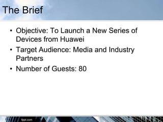 The Brief
 • Objective: To Launch a New Series of
   Devices from Huawei
 • Target Audience: Media and Industry
   Partners
 • Number of Guests: 80
 