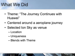 What We Did
 • Theme: “The Journey Continues with
   Huawei”
 • Centered around a aeroplane journey
 • Selected Ion Sky as venue
   – Location
   – Uniqueness
   – Blends with Theme
 