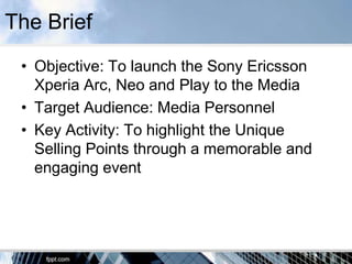 The Brief
 • Objective: To launch the Sony Ericsson
   Xperia Arc, Neo and Play to the Media
 • Target Audience: Media Personnel
 • Key Activity: To highlight the Unique
   Selling Points through a memorable and
   engaging event
 