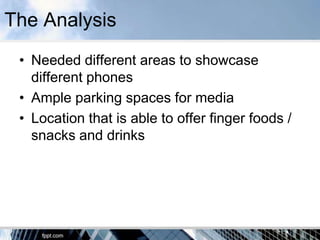 The Analysis
 • Needed different areas to showcase
   different phones
 • Ample parking spaces for media
 • Location that is able to offer finger foods /
   snacks and drinks
 