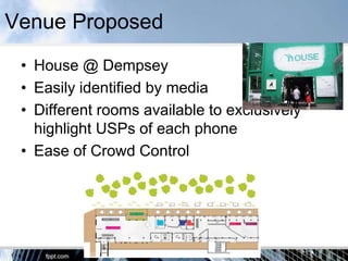 Venue Proposed
 • House @ Dempsey
 • Easily identified by media
 • Different rooms available to exclusively
   highlight USPs of each phone
 • Ease of Crowd Control
 