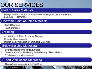 OUR SERVICES
Point of Sales Materials
•    Design and Production of POSMs both new products and thematic
•    Installation of POSMs
Electronic Point of Sales Materials
•    Digital Signage
•    Touch Screens
    Branding
•    Acquisition of Shop Space for Display
•    Shop in Shop concept
•    Design and Production of Branding Materials
    Below the Line Marketing
•     Events, Roadshows and Launches
•     Guerilla and Viral Marketing Activities (e.g. Flash Mobs)
•     Exhibitions and Conferences

    IT and Web Based Marketing
•     Through our business unit, Pixel Inc.                          5
 