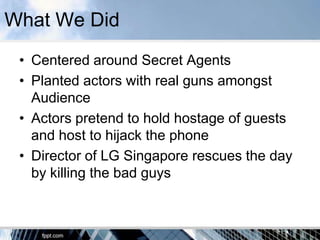 What We Did
 • Centered around Secret Agents
 • Planted actors with real guns amongst
   Audience
 • Actors pretend to hold hostage of guests
   and host to hijack the phone
 • Director of LG Singapore rescues the day
   by killing the bad guys
 