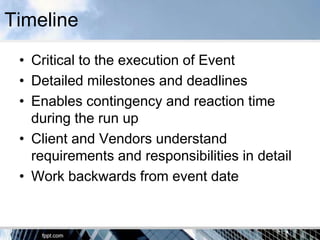 Timeline
 • Critical to the execution of Event
 • Detailed milestones and deadlines
 • Enables contingency and reaction time
   during the run up
 • Client and Vendors understand
   requirements and responsibilities in detail
 • Work backwards from event date
 
